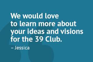 â€œWe would love to learn more about your ideas and visions for the 39 Club.â€ â€“ Jessica